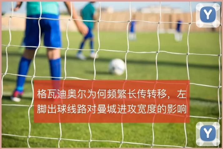 格瓦迪奥尔为何频繁长传转移,左脚出球线路对曼城进攻宽度的影响