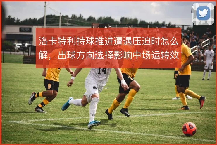 洛卡特利持球推进遭遇压迫时怎么解,出球方向选择影响中场运转效率