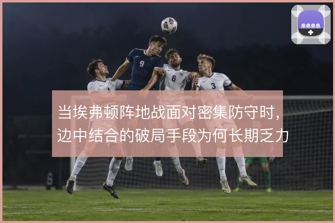 当埃弗顿阵地战面对密集防守时，边中结合的破局手段为何长期乏力