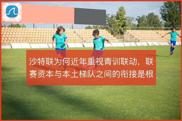 沙特联为何近年重视青训联动,联赛资本与本土梯队之间的衔接是根源