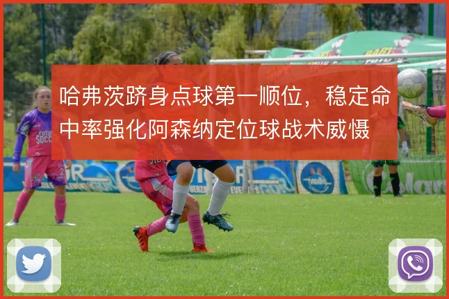 哈弗茨跻身点球第一顺位,稳定命中率强化阿森纳定位球战术威慑