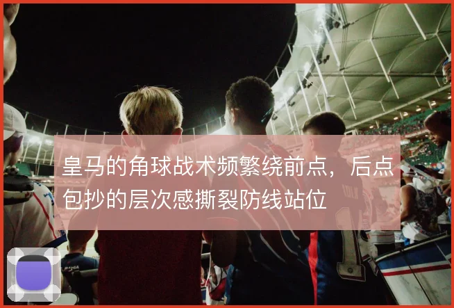 皇马的角球战术频繁绕前点,后点包抄的层次感撕裂防线站位