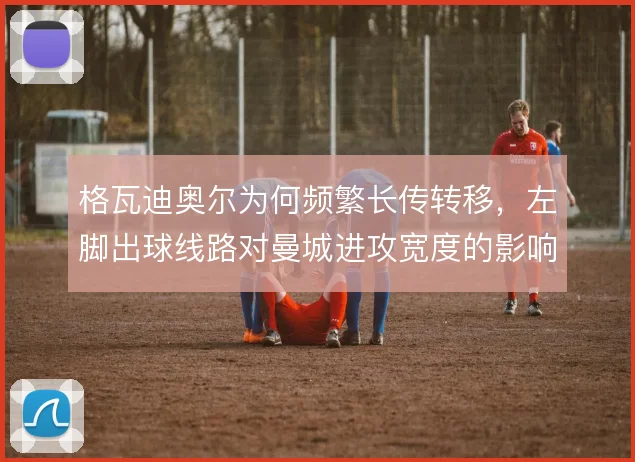 格瓦迪奥尔为何频繁长传转移,左脚出球线路对曼城进攻宽度的影响