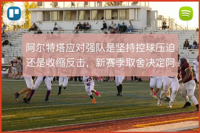 阿尔特塔应对强队是坚持控球压迫还是收缩反击，新赛季取舍决定阿森纳上限