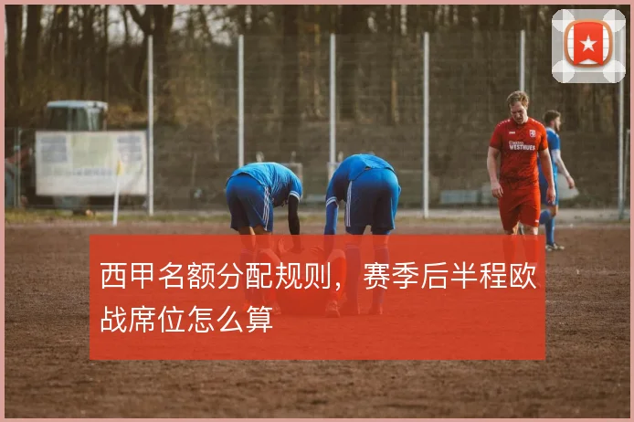 西甲名额分配规则，赛季后半程欧战席位怎么算