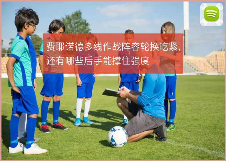 费耶诺德多线作战阵容轮换吃紧，还有哪些后手能撑住强度