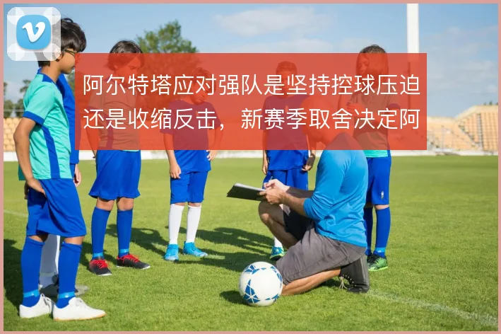 阿尔特塔应对强队是坚持控球压迫还是收缩反击，新赛季取舍决定阿森纳上限