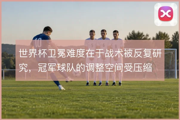 世界杯卫冕难度在于战术被反复研究,冠军球队的调整空间受压缩