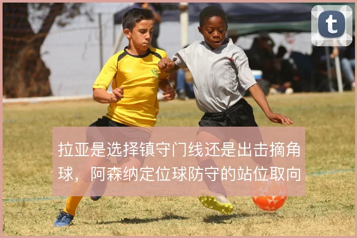 拉亚是选择镇守门线还是出击摘角球,阿森纳定位球防守的站位取向