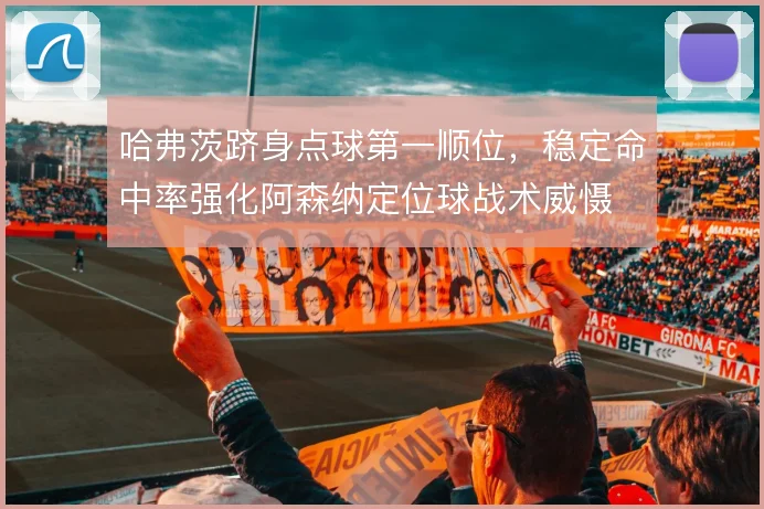 哈弗茨跻身点球第一顺位,稳定命中率强化阿森纳定位球战术威慑