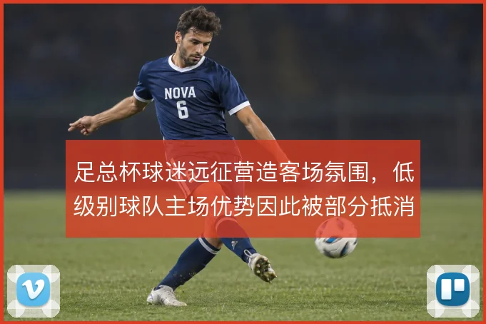 足总杯球迷远征营造客场氛围,低级别球队主场优势因此被部分抵消