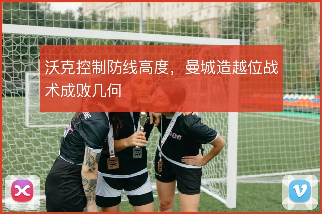 沃克控制防线高度,曼城造越位战术成败几何