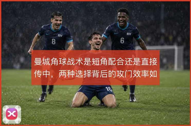 曼城角球战术是短角配合还是直接传中,两种选择背后的攻门效率如何取舍
