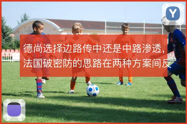 德尚选择边路传中还是中路渗透，法国破密防的思路在两种方案间反复