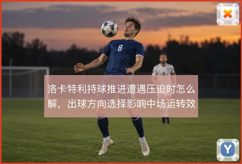洛卡特利持球推进遭遇压迫时怎么解，出球方向选择影响中场运转效率