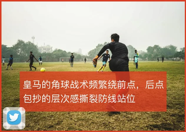 皇马的角球战术频繁绕前点,后点包抄的层次感撕裂防线站位